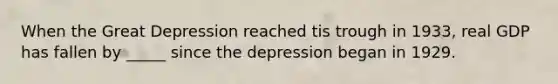 When the Great Depression reached tis trough in 1933, real GDP has fallen by _____ since the depression began in 1929.