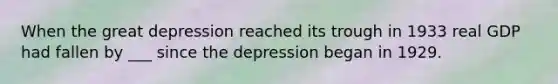 When the great depression reached its trough in 1933 real GDP had fallen by ___ since the depression began in 1929.