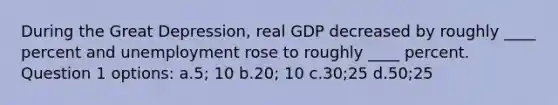 During the <a href='https://www.questionai.com/knowledge/k5xSuWRAxy-great-depression' class='anchor-knowledge'>great depression</a>, real GDP decreased by roughly ____ percent and unemployment rose to roughly ____ percent. Question 1 options: a.5; 10 b.20; 10 c.30;25 d.50;25