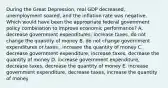 During the Great​ Depression, real GDP​ decreased, unemployment​ soared, and the inflation rate was negative. Which would have been the appropriate federal government policy combination to improve economic​ performance? A. decrease government​ expenditures, increase​ taxes, do not change the quantity of money B. do not change government expenditures or taxes​ , increase the quantity of money C. decrease government​ expenditure, increase​ taxes, decrease the quantity of money D. increase government​ expenditure, decrease​ taxes, decrease the quantity of money E. increase government​ expenditure, decrease​ taxes, increase the quantity of money