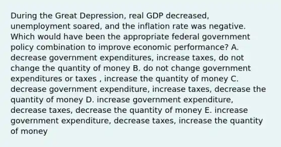 During the Great​ Depression, real GDP​ decreased, unemployment​ soared, and the inflation rate was negative. Which would have been the appropriate federal government policy combination to improve economic​ performance? A. decrease government​ expenditures, increase​ taxes, do not change the quantity of money B. do not change government expenditures or taxes​ , increase the quantity of money C. decrease government​ expenditure, increase​ taxes, decrease the quantity of money D. increase government​ expenditure, decrease​ taxes, decrease the quantity of money E. increase government​ expenditure, decrease​ taxes, increase the quantity of money