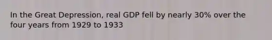 In the Great Depression, real GDP fell by nearly 30% over the four years from 1929 to 1933