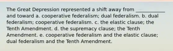 The Great Depression represented a shift away from ____________ and toward a. cooperative federalism; dual federalism. b. dual federalism; cooperative federalism. c. the elastic clause; the Tenth Amendment. d. the supremacy clause; the Tenth Amendment. e. cooperative federalism and the elastic clause; dual federalism and the Tenth Amendment.