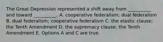 The Great Depression represented a shift away from __________ and toward __________. A. cooperative federalism; dual federalism B. dual federalism; cooperative federalism C. the elastic clause; the Tenth Amendment D. the supremacy clause; the Tenth Amendment E. Options A and C are true.