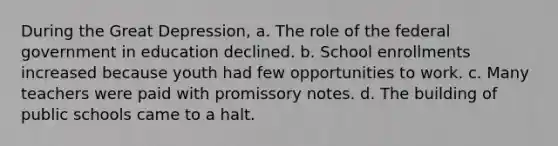 During the Great Depression, a. The role of the federal government in education declined. b. School enrollments increased because youth had few opportunities to work. c. Many teachers were paid with promissory notes. d. The building of public schools came to a halt.