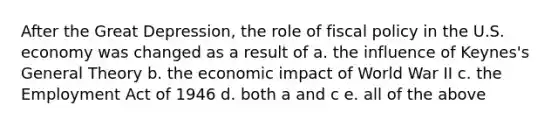 After the Great Depression, the role of fiscal policy in the U.S. economy was changed as a result of a. the influence of Keynes's General Theory b. the economic impact of World War II c. the Employment Act of 1946 d. both a and c e. all of the above