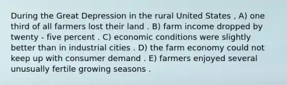 During the Great Depression in the rural United States , A) one third of all farmers lost their land . B) farm income dropped by twenty - five percent . C) economic conditions were slightly better than in industrial cities . D) the farm economy could not keep up with consumer demand . E) farmers enjoyed several unusually fertile growing seasons .