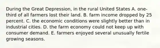 During the Great Depression, in the rural United States A. one-third of all farmers lost their land. B. farm income dropped by 25 percent. C. the economic conditions were slightly better than in industrial cities. D. the farm economy could not keep up with consumer demand. E. farmers enjoyed several unusually fertile growing seasons.