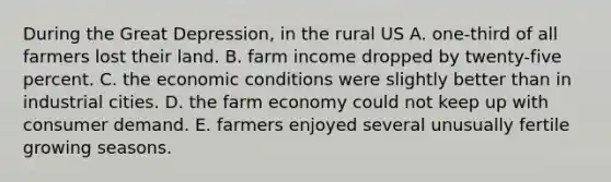 During the Great Depression, in the rural US A. one-third of all farmers lost their land. B. farm income dropped by twenty-five percent. C. the economic conditions were slightly better than in industrial cities. D. the farm economy could not keep up with consumer demand. E. farmers enjoyed several unusually fertile growing seasons.