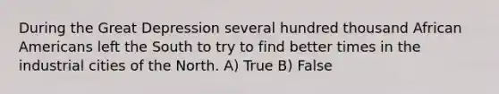 During the Great Depression several hundred thousand African Americans left the South to try to find better times in the industrial cities of the North. A) True B) False