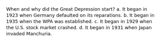 When and why did the Great Depression start? a. It began in 1923 when Germany defaulted on its reparations. b. It began in 1935 when the WPA was established. c. It began in 1929 when the U.S. stock market crashed. d. It began in 1931 when Japan invaded Manchuria.