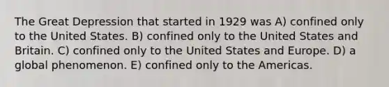 The Great Depression that started in 1929 was A) confined only to the United States. B) confined only to the United States and Britain. C) confined only to the United States and Europe. D) a global phenomenon. E) confined only to the Americas.