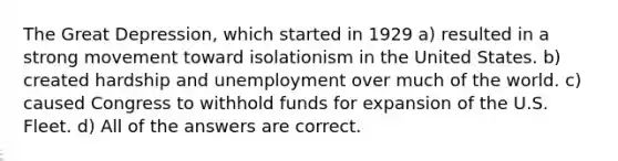 The Great Depression, which started in 1929 a) resulted in a strong movement toward isolationism in the United States. b) created hardship and unemployment over much of the world. c) caused Congress to withhold funds for expansion of the U.S. Fleet. d) All of the answers are correct.