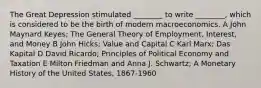 The Great Depression stimulated ________ to write ________, which is considered to be the birth of modern macroeconomics. A John Maynard Keyes; The General Theory of Employment, Interest, and Money B John Hicks; Value and Capital C Karl Marx; Das Kapital D David Ricardo; Principles of Political Economy and Taxation E Milton Friedman and Anna J. Schwartz; A Monetary History of the United States, 1867-1960