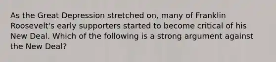 As the Great Depression stretched on, many of Franklin Roosevelt's early supporters started to become critical of his New Deal. Which of the following is a strong argument against the New Deal?