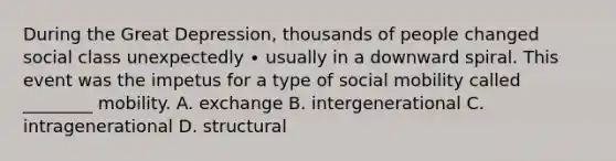 During the Great Depression, thousands of people changed social class unexpectedly ∙ usually in a downward spiral. This event was the impetus for a type of social mobility called ________ mobility. A. exchange B. intergenerational C. intragenerational D. structural