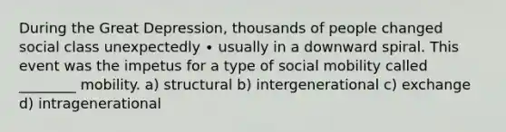 During the Great Depression, thousands of people changed social class unexpectedly ∙ usually in a downward spiral. This event was the impetus for a type of social mobility called ________ mobility. a) structural b) intergenerational c) exchange d) intragenerational