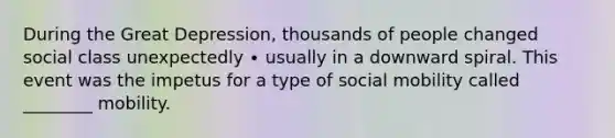 During the Great Depression, thousands of people changed social class unexpectedly ∙ usually in a downward spiral. This event was the impetus for a type of <a href='https://www.questionai.com/knowledge/kwMCQRIHge-social-mobility' class='anchor-knowledge'>social mobility</a> called ________ mobility.