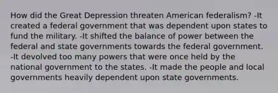 How did the Great Depression threaten American federalism? -It created a federal government that was dependent upon states to fund the military. -It shifted the balance of power between the federal and state governments towards the federal government. -It devolved too many powers that were once held by the national government to the states. -It made the people and local governments heavily dependent upon state governments.