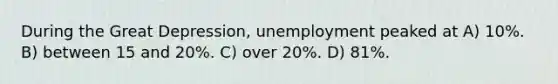 During the Great Depression, unemployment peaked at A) 10%. B) between 15 and 20%. C) over 20%. D) 81%.