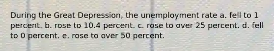 During the Great Depression, the unemployment rate a. fell to 1 percent. b. rose to 10.4 percent. c. rose to over 25 percent. d. fell to 0 percent. e. rose to over 50 percent.