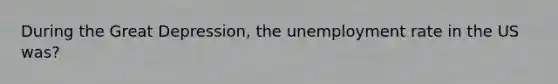 During the Great Depression, the unemployment rate in the US was?