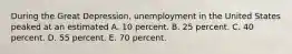 During the Great Depression, unemployment in the United States peaked at an estimated A. 10 percent. B. 25 percent. C. 40 percent. D. 55 percent. E. 70 percent.