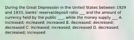 During the Great Depression in the United States between 1929 and 1933, banks' reserve/deposit ratio ___ and the amount of currency held by the public ___, while the money supply ___ A. increased; increased; increased B. decreased; decreased; decreased C. increased; increased; decreased D. decreased; decreased; increased