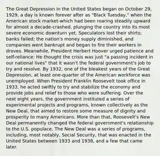 The Great Depression in the United States began on October 29, 1929, a day is known forever after as "Black Tuesday," when the American stock market-which had been roaring steadily upward for almost a decade-crashed, plunging the country into its most severe economic downturn yet. Speculators lost their shirts; banks failed; the nation's money supply diminished, and companies went bankrupt and began to fire their workers in droves. Meanwhile, President Herbert Hoover urged patience and self-reliance: He thought the crisis was just "a passing incident in our national lives" that it wasn't the federal government's job to try and resolve. By 1932, one of the bleakest years of the Great Depression, at least one-quarter of the American workforce was unemployed. When President Franklin Roosevelt took office in 1933, he acted swiftly to try and stabilize the economy and provide jobs and relief to those who were suffering. Over the next eight years, the government instituted a series of experimental projects and programs, known collectively as the New Deal, that aimed to restore some measure of dignity and prosperity to many Americans. More than that, Roosevelt's New Deal permanently changed the federal government's relationship to the U.S. populace. The New Deal was a series of programs, including, most notably, Social Security, that was enacted in the United States between 1933 and 1938, and a few that came later.