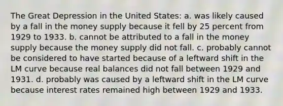 The Great Depression in the United States: a. was likely caused by a fall in the money supply because it fell by 25 percent from 1929 to 1933. b. cannot be attributed to a fall in the money supply because the money supply did not fall. c. probably cannot be considered to have started because of a leftward shift in the LM curve because real balances did not fall between 1929 and 1931. d. probably was caused by a leftward shift in the LM curve because interest rates remained high between 1929 and 1933.