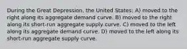 During the Great Depression, the United States: A) moved to the right along its aggregate demand curve. B) moved to the right along its short-run aggregate supply curve. C) moved to the left along its aggregate demand curve. D) moved to the left along its short-run aggregate supply curve.