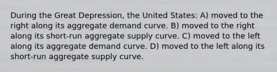 During the Great Depression, the United States: A) moved to the right along its aggregate demand curve. B) moved to the right along its short-run aggregate supply curve. C) moved to the left along its aggregate demand curve. D) moved to the left along its short-run aggregate supply curve.