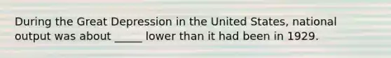 During the Great Depression in the United States, national output was about _____ lower than it had been in 1929.