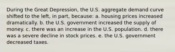 During the Great Depression, the U.S. aggregate demand curve shifted to the left, in part, because: a. housing prices increased dramatically. b. the U.S. government increased the supply of money. c. there was an increase in the U.S. population. d. there was a severe decline in stock prices. e. the U.S. government decreased taxes.