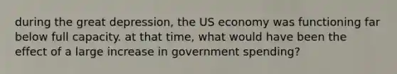 during the great depression, the US economy was functioning far below full capacity. at that time, what would have been the effect of a large increase in government spending?