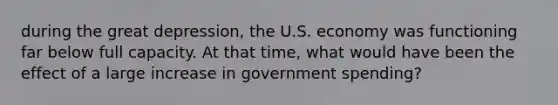 during the great depression, the U.S. economy was functioning far below full capacity. At that time, what would have been the effect of a large increase in government spending?