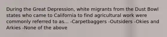 During the Great Depression, white migrants from the Dust Bowl states who came to California to find agricultural work were commonly referred to as... -Carpetbaggers -Outsiders -Okies and Arkies -None of the above