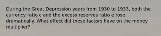 During the Great Depression years from 1930 to 1933, both the currency ratio c and the excess reserves ratio e rose dramatically. What effect did these factors have on the money multiplier?