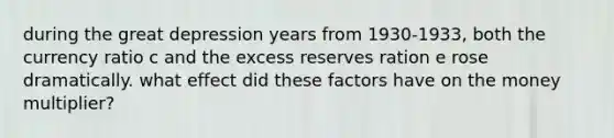 during the great depression years from 1930-1933, both the currency ratio c and the excess reserves ration e rose dramatically. what effect did these factors have on the money multiplier?