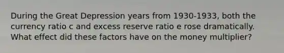 During the Great Depression years from 1930-1933, both the currency ratio c and excess reserve ratio e rose dramatically. What effect did these factors have on the money multiplier?