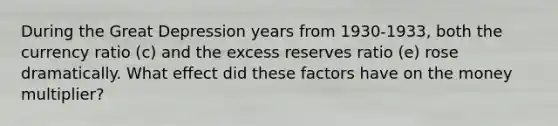 During the Great Depression years from 1930-1933, both the currency ratio (c) and the excess reserves ratio (e) rose dramatically. What effect did these factors have on the money multiplier?