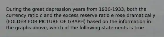 During the great depression years from 1930-1933, both the currency ratio c and the excess reserve ratio e rose dramatically (FOLDER FOR PICTURE OF GRAPH) based on the information in the graphs above, which of the following statements is true