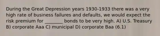 During the Great Depression years 1930-1933 there was a very high rate of business failures and defaults, we would expect the risk premium for ________ bonds to be very high. A) U.S. Treasury B) corporate Aaa C) municipal D) corporate Baa (6.1)