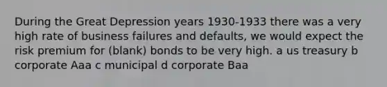 During the Great Depression years 1930-1933 there was a very high rate of business failures and defaults, we would expect the risk premium for (blank) bonds to be very high. a us treasury b corporate Aaa c municipal d corporate Baa