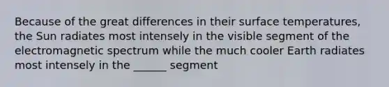 Because of the great differences in their surface temperatures, the Sun radiates most intensely in the visible segment of the electromagnetic spectrum while the much cooler Earth radiates most intensely in the ______ segment