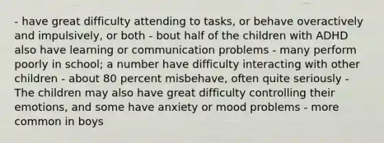 - have great difficulty attending to tasks, or behave overactively and impulsively, or both - bout half of the children with ADHD also have learning or communication problems - many perform poorly in school; a number have difficulty interacting with other children - about 80 percent misbehave, often quite seriously - The children may also have great difficulty controlling their emotions, and some have anxiety or mood problems - more common in boys