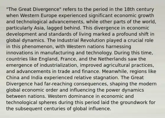 "The Great Divergence" refers to the period in the 18th century when Western Europe experienced significant economic growth and technological advancements, while other parts of the world, particularly Asia, lagged behind. This divergence in economic development and standards of living marked a profound shift in global dynamics. The Industrial Revolution played a crucial role in this phenomenon, with Western nations harnessing innovations in manufacturing and technology. During this time, countries like England, France, and the Netherlands saw the emergence of industrialization, improved agricultural practices, and advancements in trade and finance. Meanwhile, regions like China and India experienced relative stagnation. The Great Divergence had far-reaching consequences, shaping the modern global economic order and influencing the power dynamics between nations. Western dominance in economic and technological spheres during this period laid the groundwork for the subsequent centuries of global influence.