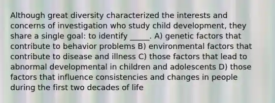 Although great diversity characterized the interests and concerns of investigation who study child development, they share a single goal: to identify _____. A) genetic factors that contribute to behavior problems B) environmental factors that contribute to disease and illness C) those factors that lead to abnormal developmental in children and adolescents D) those factors that influence consistencies and changes in people during the first two decades of life