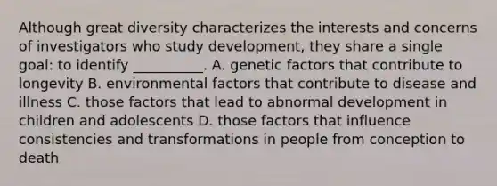 Although great diversity characterizes the interests and concerns of investigators who study development, they share a single goal: to identify __________. A. genetic factors that contribute to longevity B. environmental factors that contribute to disease and illness C. those factors that lead to abnormal development in children and adolescents D. those factors that influence consistencies and transformations in people from conception to death