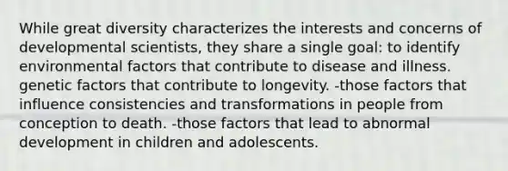 While great diversity characterizes the interests and concerns of developmental scientists, they share a single goal: to identify environmental factors that contribute to disease and illness. genetic factors that contribute to longevity. -those factors that influence consistencies and transformations in people from conception to death. -those factors that lead to abnormal development in children and adolescents.